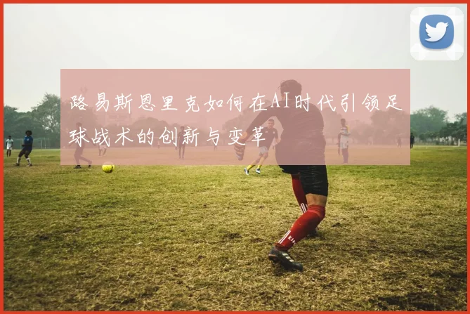 路易斯恩里克如何在AI时代引领足球战术的创新与变革