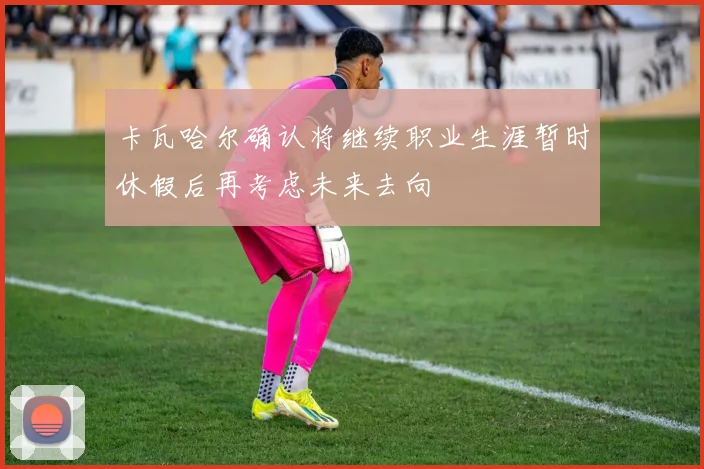 卡瓦哈尔确认将继续职业生涯暂时休假后再考虑未来去向