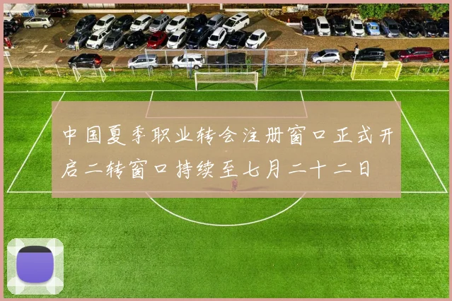 中国夏季职业转会注册窗口正式开启二转窗口持续至七月二十二日