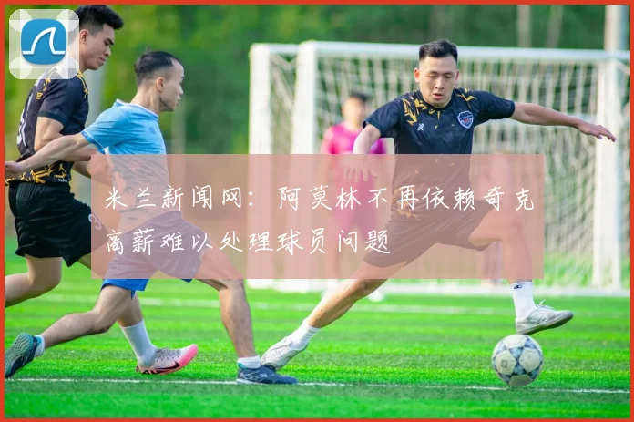 米兰新闻网：阿莫林不再依赖奇克高薪难以处理球员问题