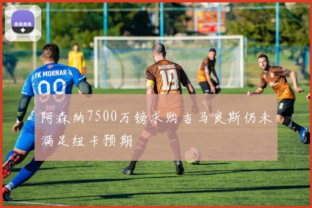 阿森纳7500万镑求购吉马良斯仍未满足纽卡预期
