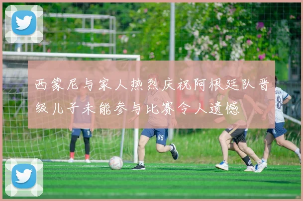 西蒙尼与家人热烈庆祝阿根廷队晋级儿子未能参与比赛令人遗憾