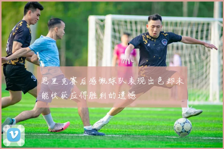 恩里克赛后感慨球队表现出色却未能收获应得胜利的遗憾