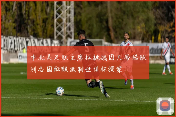 中北美足联主席拟挑战因凡蒂诺欧洲各国酝酿抵制世俱杯提案