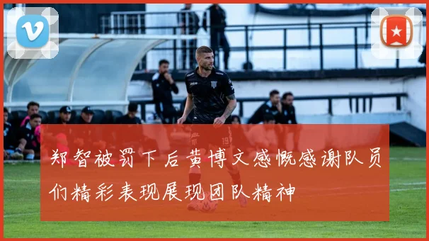 郑智被罚下后黄博文感慨感谢队员们精彩表现展现团队精神