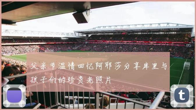 父亲节温情回忆阿耶莎分享库里与孩子们的珍贵老照片