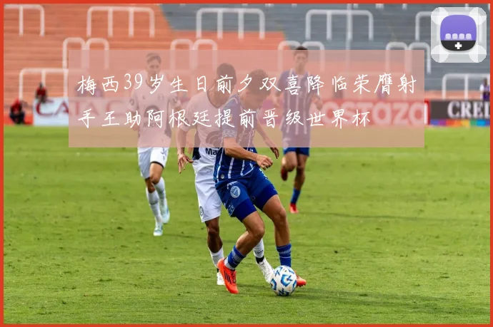 梅西39岁生日前夕双喜降临荣膺射手王助阿根廷提前晋级世界杯