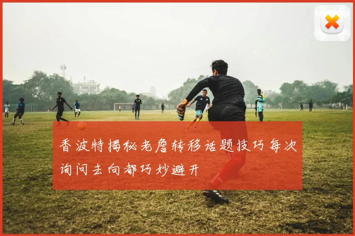 香波特揭秘老詹转移话题技巧每次询问去向都巧妙避开