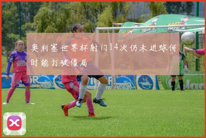 奥利塞世界杯射门14次仍未进球何时能打破僵局