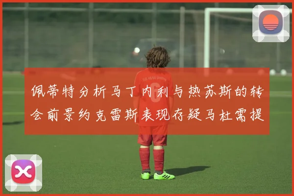 佩蒂特分析马丁内利与热苏斯的转会前景约克雷斯表现存疑马杜需提升才能留队