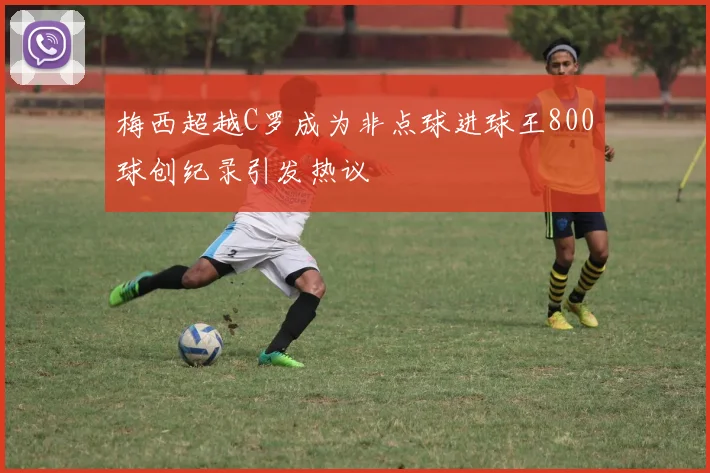 梅西超越C罗成为非点球进球王800球创纪录引发热议