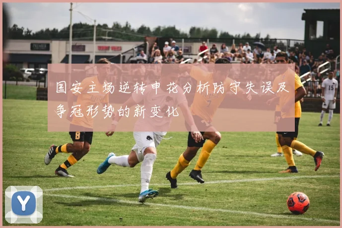 国安主场逆转申花分析防守失误及争冠形势的新变化