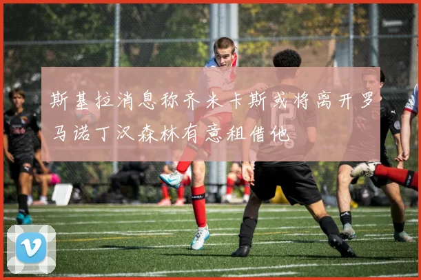 斯基拉消息称齐米卡斯或将离开罗马诺丁汉森林有意租借他