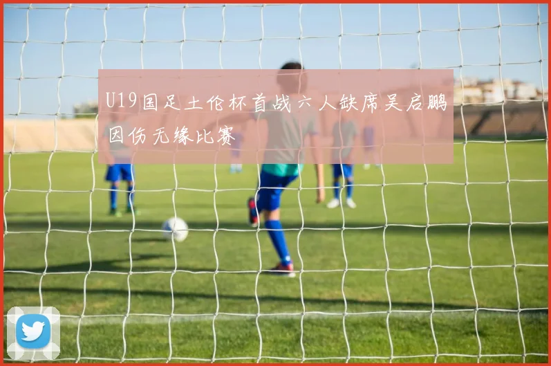 U19国足土伦杯首战六人缺席吴启鹏因伤无缘比赛