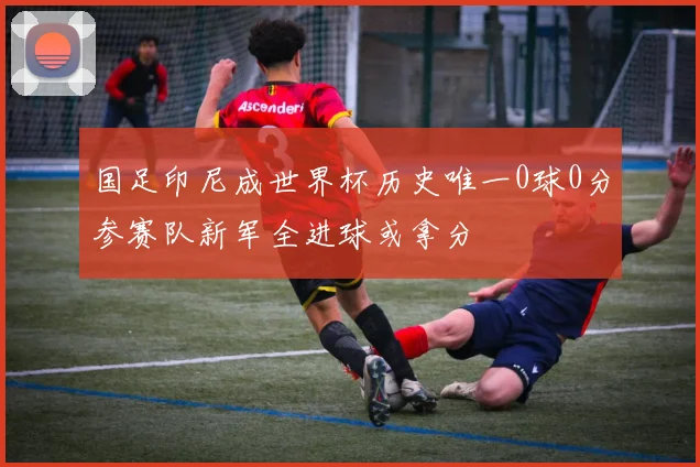 国足印尼成世界杯历史唯一0球0分参赛队新军全进球或拿分