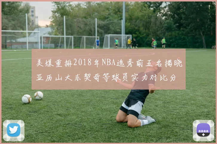 美媒重排2018年NBA选秀前五名揭晓亚历山大东契奇等球员实力对比分析