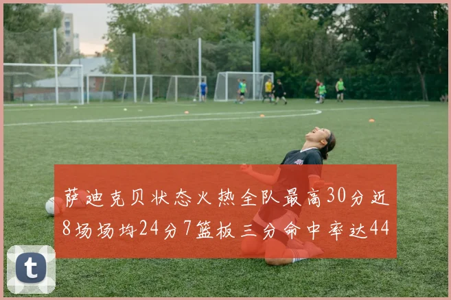 萨迪克贝状态火热全队最高30分近8场场均24分7篮板三分命中率达44