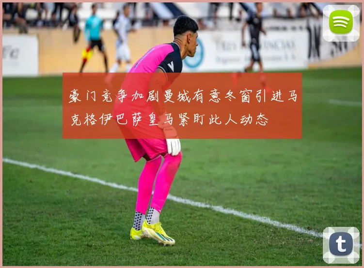 豪门竞争加剧曼城有意冬窗引进马克格伊巴萨皇马紧盯此人动态