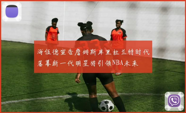 海伍德宣告詹姆斯库里杜兰特时代落幕新一代明星将引领NBA未来