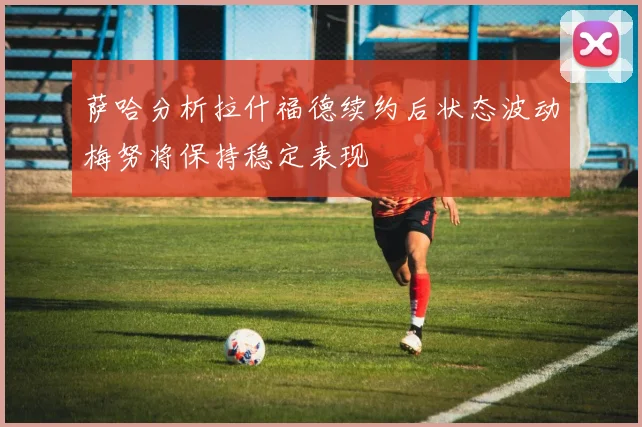 萨哈分析拉什福德续约后状态波动梅努将保持稳定表现