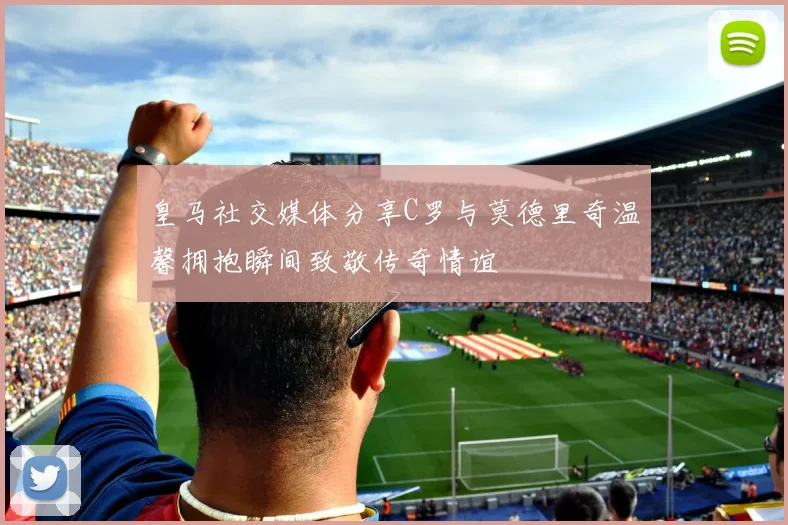 皇马社交媒体分享C罗与莫德里奇温馨拥抱瞬间致敬传奇情谊