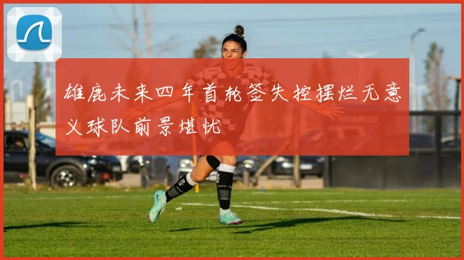 雄鹿未来四年首轮签失控摆烂无意义球队前景堪忧