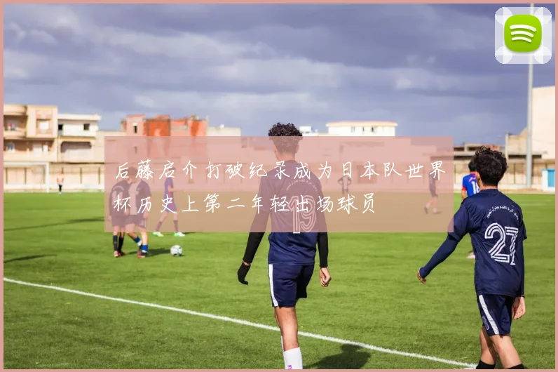 后藤启介打破纪录成为日本队世界杯历史上第二年轻出场球员