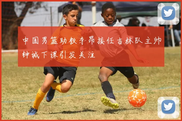 中国男篮助教李昂接任吉林队主帅钟诚下课引发关注