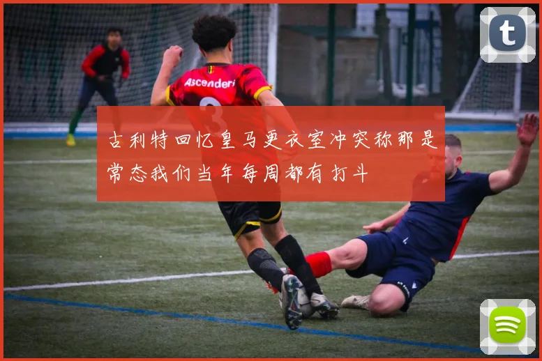 古利特回忆皇马更衣室冲突称那是常态我们当年每周都有打斗